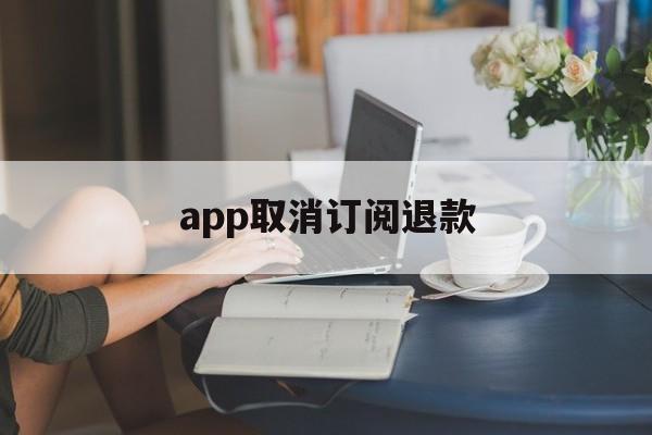 app取消订阅退款(app取消订阅钱还退还吗)